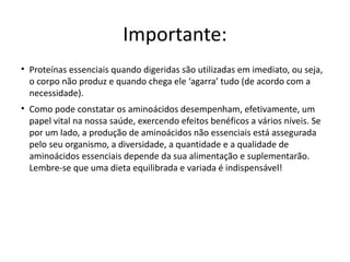 Importante:
• Proteínas essenciais quando digeridas são utilizadas em imediato, ou seja,
  o corpo não produz e quando chega ele ‘agarra’ tudo (de acordo com a
  necessidade).
• Como pode constatar os aminoácidos desempenham, efetivamente, um
  papel vital na nossa saúde, exercendo efeitos benéficos a vários níveis. Se
  por um lado, a produção de aminoácidos não essenciais está assegurada
  pelo seu organismo, a diversidade, a quantidade e a qualidade de
  aminoácidos essenciais depende da sua alimentação e suplementarão.
  Lembre-se que uma dieta equilibrada e variada é indispensável!
 