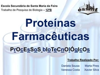 Proteínas
Farmacêuticas
PrOcEsSoS bIoTeCnOlÓgIcOs
Escola Secundária de Santa Maria da Feira
Trabalho de Pesquisa de Biologia – 12ºB
Trabalho Realizado Por:
Daniela Sousa Marta Pires
Vanessa Costa Xavier Silva
 