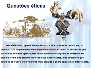 Questões éticas
“Nós não fomos capazes de responder a todos os nossos problemas, na
verdade, não respondemos completamente a nenhum deles. As respostas que
obtivemos serviram apenas para levantar um novo conjunto de questões. De
alguma forma, nos sentimos tão confusos quanto antes, mas pensamos que
estamos confusos em nível muito mais elevado e sobre coisas mais importantes.”
 