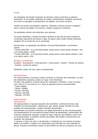 Função 
Os carboidratos têm funções estruturais da membrana celular (construtora ou plástica), 
fornecimento de uma fração significativa de energia, armazenamento energético nos animais, 
sob a forma de glicogênio e principalmente nos vegetais, sob a forma de amido. 
Também tem função anticoagulante (heparina), lubrificante, estrutural (quitina) e antigênica 
(ativa o sistema imunológico, por exemplo, a alergia causada por crustáceos). 
Os carboidratos também são conhecidos como açúcares. 
Os nomes carboidratos e hidratos de carbono explicam-se pelo fato de serem substâncias 
constituídas, basicamente de carbono e água. Em alguns casos, podem também apresentar 
nitrogênio (N) ou enxofre (S) na sua composição. 
Quimicamente, os carboidratos são definidos como poli-hidroxi-aldeídos ou poli-hidroxi-cetonas. 
* Glicose (C6H12O6) - é um poli-hidroxi-aldeído porque possui muitos radicais hidroxila ( -OH) 
e um radical aldeído ( -CHO). 
* Frutose (C6H12O6) - é um poli-hidroxi-cetona porque possui muitos radicais hidroxila ( -OH) 
e um radical cetona ( -CO). 
Derivados de carboidratos 
Amidalina - Ácido glicônico - Ácido glicurônico - Ácido sacárico - Sorbitol - Trinitrato de celulose 
- Piroxilina - Acetato de celulose 
Caboidratos podem ser mono, oligo ou polissacarídeo 
Monossacarídeos 
Os monossacarídeos ou açúcares simples constituem as moléculas dos carboidratos, as quais 
são relativamente pequenas, solúveis em água e não hidrolisáveis. 
Em geral, eles obedecem à fórmula básica dos carboidratos: (CnH2nOn). Assim, de acordo 
com o valor de "n" que varia de 3 a 7, temos os seguintes tipos de monossacarídeos: 
* Triose: C3H6O3 
* Tetrose: C4H8O4 
* Pentose: C5H10O5 
* Hexoses: C6H12O6 
* Heptoses: C7H14O7 
Oligossacarídeos 
(Dissacarídeos). 
Os oligossacarídeos ou açúcares pequenos são carboidratos constituídos de duas a dez 
moléculas de monossacarídeos. Interessa-nos, aqui, apenas aqueles formados por duas 
unidades de monossacarídeos, também chamados dissacarídeos. 
Dissacarídeos são açúcares constituídos, por ligação glicossídica, de dois monossacarídeos 
com desprendimento de uma molécula de água (síntese de desidratação). Dissacarídeos têm 
moléculas relativamente pequenas, solúveis em água, razão por que interferem, assim como 
os monossacarídeos, no equilíbrio osmótico das células. São também a principal forma de 
transporte dos carboidratos. 
A sacarose, o "açúcar de cana" ou de beterraba, é constituído por uma molécula de glicose 
ligada a uma frutose. A maltose é um dissacarídeo, pois é formada por duas moléculas de 
glicose. A lactose é encontrada somente no leite. Resulta da união de uma glicose com uma 
 