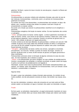 galactose. No Brasil, o açúcar de mesa é oriundo da cana-de-açúcar, enquanto na Rússia vem 
da beterraba roxa. 
Polissacarídeos 
Os polissacarídeos ou açúcares múltiplos são carboidratos formadas pela união de mais de 
dez moléculas monossacarídeas, constituindo, assim, um polímero de monossacarídeos, 
geralmente de hexoses. 
Ao contrário dos mono e dos dissacarídeos, os polissacarídeos são insolúveis em água; não 
alteram, pois, o equilíbrio osmótico das células e se prestam muito bem à função de 
armazenamento ou reserva nutritiva. 
De acordo com a função que exercem os polissacarídeos classificam-se em energéticos e 
estruturais. 
Polissacarídeos energéticos têm função de reserva nutritiva. Os mais importantes são o amido 
e o glicogênio. 
* Amido - principal produto de reserva nutritiva vegetal , o amido é geralmente encontrado em 
órgão de reserva nutritiva, como raízes do tipo tuberosa (mandioca, batata doce, cará), caules 
do tipo tubérculo (batatinha), frutos e sementes. Constitui um polímero de glicose (mais ou 
menos 1.400 unidades de glicose) com ligação glicossídica. 
O amido constitui-se de dois tipos diferentes de polissacarídeos: a amilose com cerca de 1.000 
unidades de glicose numa longa cadeia não ramificada enrolada em hélice e a amilopectina 
com cerca de 48 a 60 unidades de glicose dispostas em cadeias mais curtas e ramificadas. 
Espiral helicoidal da amilose 
* Glicogênio - polissacarídeo de reserva nutritiva dos animais, o glicogênio é encontrado, 
principalmente, nos músculos. Também é produto de reserva dos fungos. Constitui um 
polímero de glicose (mais ou menos 30.000 resíduos de glicose) com ligação glicossídica e 
várias ramificações. 
Polissacarídeos estruturais entram na formação de algumas estruturas do corpo dos seres 
vivos. Os mais importantes são a celulose e a quitina. 
* Quitina - é um polissacarídeo que possui nitrogênio em suas unidades de acetilglicosamina. 
Constitui o exoesqueleto dos artrópodes e é também encontrada na parede celular dos fungos. 
A quitina é um polímero de acetilglicosamina com ligações β. 
Observação: existem outros tipos de polissacarídeos denominados hetropolissacarídeos que 
originam, por hidrólise, vários tipos diferentes de monossacarídeos. Como por exemplo o ácido 
hialurônico, condroitinsulfato e a heparina. 
Algumas fontes 
Em geral, o grupo dos carboidratos simples é formado pelos açúcares. Ao contrário do que 
muitos acreditam, ele não está presente somente em doces, mas também nas massas, arroz, 
etc. 
No caso dos carboidratos complexos, estes são compostos em sua maior parte por fibras 
solúveis (podem ser dissolvidas em água) e insolúveis (não podem ser dissolvidas em água). 
Função 
De forma geral, os carboidratos desempenham um papel extremamente importante em nosso 
organismo, pois é através deles que nossas células obtêm energia para realizar suas funções 
metabólicas. 
Lipídio 
 