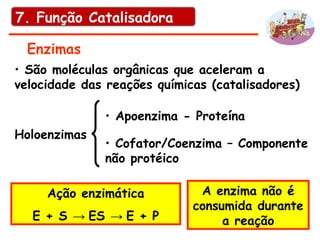 Enzimas
• São moléculas orgânicas que aceleram a
velocidade das reações químicas (catalisadores)
Holoenzimas
• Apoenzima - Proteína
• Cofator/Coenzima – Componente
não protéico
Ação enzimática
E + S → ES → E + P
A enzima não é
consumida durante
a reação
7. Função Catalisadora
 