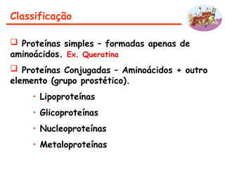 Classificação
 Proteínas simples – formadas apenas de
aminoácidos. Ex. Queratina
 Proteínas Conjugadas – Aminoácidos + outro
elemento (grupo prostético).
• Lipoproteínas
• Glicoproteínas
• Nucleoproteínas
• Metaloproteínas
 