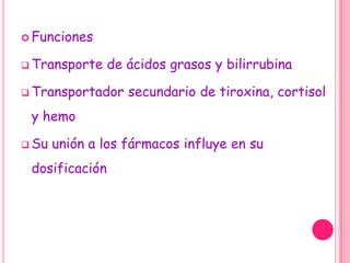  Funciones

 Transporte    de ácidos grasos y bilirrubina

 Transportador    secundario de tiroxina, cortisol
 y hemo

 Su   unión a los fármacos influye en su
 dosificación
 