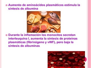    Aumento de aminoácidos plasmáticos estimula la
    síntesis de albumina




   Durante la inflamación los monocitos secretan
    interleuquina I, aumenta la síntesis de proteínas
    plasmáticas (fibrinógeno y vWF), pero baja la
    síntesis de albuminas
 