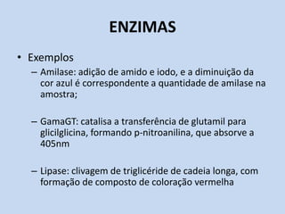 ENZIMAS
• Exemplos
– Amilase: adição de amido e iodo, e a diminuição da
cor azul é correspondente a quantidade de amilase na
amostra;
– GamaGT: catalisa a transferência de glutamil para
glicilglicina, formando p-nitroanilina, que absorve a
405nm
– Lipase: clivagem de triglicéride de cadeia longa, com
formação de composto de coloração vermelha
 