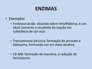 ENZIMAS
• Exemplos
– Fosfatase ácida: atuando sobre timolftaleína, e um
álcali converte o resultado da reação em
substância de cor azul
– Transaminase pirúvica: formação de piruvato e
hidrazona, formando cor em meio alcalino
– CK-MB: formação de tiocolina, e redução de
ferricianeto.
 