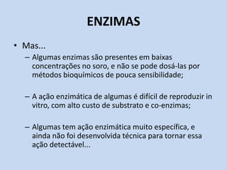 ENZIMAS
• Mas...
– Algumas enzimas são presentes em baixas
concentrações no soro, e não se pode dosá-las por
métodos bioquímicos de pouca sensibilidade;
– A ação enzimática de algumas é difícil de reproduzir in
vitro, com alto custo de substrato e co-enzimas;
– Algumas tem ação enzimática muito específica, e
ainda não foi desenvolvida técnica para tornar essa
ação detectável...
 