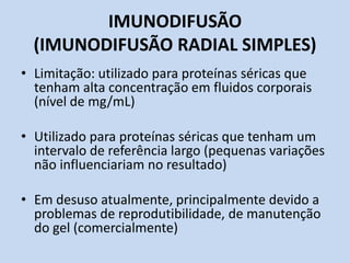IMUNODIFUSÃO
(IMUNODIFUSÃO RADIAL SIMPLES)
• Limitação: utilizado para proteínas séricas que
tenham alta concentração em fluidos corporais
(nível de mg/mL)
• Utilizado para proteínas séricas que tenham um
intervalo de referência largo (pequenas variações
não influenciariam no resultado)
• Em desuso atualmente, principalmente devido a
problemas de reprodutibilidade, de manutenção
do gel (comercialmente)
 