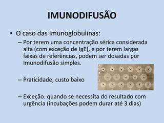 IMUNODIFUSÃO
• O caso das Imunoglobulinas:
– Por terem uma concentração sérica considerada
alta (com exceção de IgE), e por terem largas
faixas de referências, podem ser dosadas por
Imunodifusão simples.
– Praticidade, custo baixo
– Exceção: quando se necessita do resultado com
urgência (incubações podem durar até 3 dias)
 