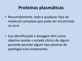 Proteínas plasmáticas
• Resumidamente, todo e qualquer tipo de
molécula complexa que pode ser encontrada
no soro
• Sua identificação e dosagem têm como
objetivo avaliar o estado clínico de algum
paciente perante algum tipo possível de
patologia e/ou tratamento.
 