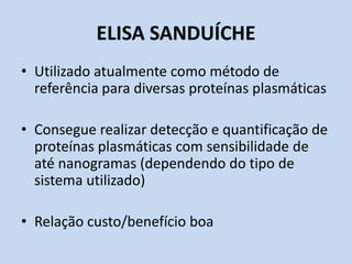 ELISA SANDUÍCHE
• Utilizado atualmente como método de
referência para diversas proteínas plasmáticas
• Consegue realizar detecção e quantificação de
proteínas plasmáticas com sensibilidade de
até nanogramas (dependendo do tipo de
sistema utilizado)
• Relação custo/benefício boa
 