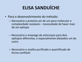 ELISA SANDUÍCHE
• Para o desenvolvimento do método:
– Necessário a proteína ser de um peso molecular e
complexidade razoáveis – necessidade de haver mais
de um epitopo
– Necessário o emprego de anticorpos para dois
epitopos diferentes, e espacialmente afastados um do
outro
– Necessário o analito purificado e quantificado de
forma confiável
 