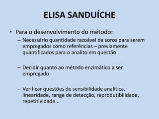 ELISA SANDUÍCHE
• Para o desenvolvimento do método:
– Necessário quantidade razoável de soros para serem
empregados como referências – previamente
quantificados para o analito em questão
– Decidir quanto ao método enzimático a ser
empregado
– Verificar questões de sensibilidade analítica,
linearidade, range de detecção, reprodutibilidade,
repetitividade...
 