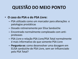 QUESTÃO DO MEIO PONTO
• O caso do PSA e do PSA Livre:
– PSA utilizado como um marcador para alterações e
patologias prostáticas
– Dosado rotineiramente por Elisa Sanduíche
– Encontrado normalmente complexado com anti-
proteases
– PSA Livre e relação PSA Livre/PSA Total normalmente
é mais informativo do que somente PSA Livre
– Pergunta-se: como desenvolver uma dosagem em
ELISA sanduíche de PSA Livre, sem ser influenciado
pelo PSA Total?
 
