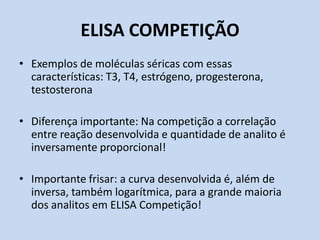 ELISA COMPETIÇÃO
• Exemplos de moléculas séricas com essas
características: T3, T4, estrógeno, progesterona,
testosterona
• Diferença importante: Na competição a correlação
entre reação desenvolvida e quantidade de analito é
inversamente proporcional!
• Importante frisar: a curva desenvolvida é, além de
inversa, também logarítmica, para a grande maioria
dos analitos em ELISA Competição!
 