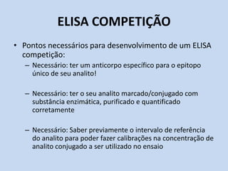 ELISA COMPETIÇÃO
• Pontos necessários para desenvolvimento de um ELISA
competição:
– Necessário: ter um anticorpo específico para o epitopo
único de seu analito!
– Necessário: ter o seu analito marcado/conjugado com
substância enzimática, purificado e quantificado
corretamente
– Necessário: Saber previamente o intervalo de referência
do analito para poder fazer calibrações na concentração de
analito conjugado a ser utilizado no ensaio
 