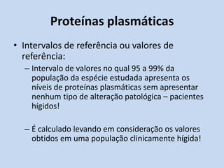 Proteínas plasmáticas
• Intervalos de referência ou valores de
referência:
– Intervalo de valores no qual 95 a 99% da
população da espécie estudada apresenta os
níveis de proteínas plasmáticas sem apresentar
nenhum tipo de alteração patológica – pacientes
hígidos!
– É calculado levando em consideração os valores
obtidos em uma população clinicamente hígida!
 