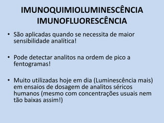 IMUNOQUIMIOLUMINESCÊNCIA
IMUNOFLUORESCÊNCIA
• São aplicadas quando se necessita de maior
sensibilidade analítica!
• Pode detectar analitos na ordem de pico a
fentogramas!
• Muito utilizadas hoje em dia (Luminescência mais)
em ensaios de dosagem de analitos séricos
humanos (mesmo com concentrações usuais nem
tão baixas assim!)
 