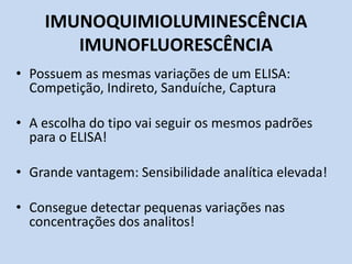 IMUNOQUIMIOLUMINESCÊNCIA
IMUNOFLUORESCÊNCIA
• Possuem as mesmas variações de um ELISA:
Competição, Indireto, Sanduíche, Captura
• A escolha do tipo vai seguir os mesmos padrões
para o ELISA!
• Grande vantagem: Sensibilidade analítica elevada!
• Consegue detectar pequenas variações nas
concentrações dos analitos!
 