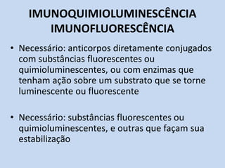 IMUNOQUIMIOLUMINESCÊNCIA
IMUNOFLUORESCÊNCIA
• Necessário: anticorpos diretamente conjugados
com substâncias fluorescentes ou
quimioluminescentes, ou com enzimas que
tenham ação sobre um substrato que se torne
luminescente ou fluorescente
• Necessário: substâncias fluorescentes ou
quimioluminescentes, e outras que façam sua
estabilização
 