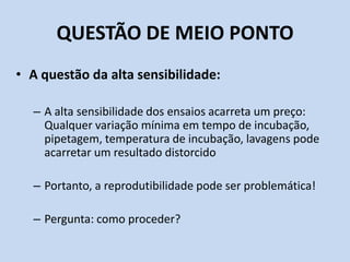 QUESTÃO DE MEIO PONTO
• A questão da alta sensibilidade:
– A alta sensibilidade dos ensaios acarreta um preço:
Qualquer variação mínima em tempo de incubação,
pipetagem, temperatura de incubação, lavagens pode
acarretar um resultado distorcido
– Portanto, a reprodutibilidade pode ser problemática!
– Pergunta: como proceder?
 