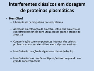 Interferentes clássicos em dosagem
de proteínas plasmáticas
• Hemólise!
– Liberação de hemoglobina no soro/plasma
– Alteração da coloração da amostra: influência em ensaios
espectrofotométricos com utilização de grande qtdade de
amostra
– Contaminação com componentes internos das células:
problema maior em eletrólitos, e em algumas enzimas
– Interferência na ação de algumas enzimas (inibição)
– Interferências nas reações antígeno/anticorpo quando em
grande concentrações!
 