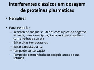 Interferentes clássicos em dosagem
de proteínas plasmáticas
• Hemólise!
• Para evitá-la:
– Retirada de sangue: cuidados com a pressão negativa
violenta, com a manipulação de seringas e agulhas,
com a retirada correta
– Evitar altas temperaturas
– Evitar exposição a luz
– Tempo de conservação
– Tempo de permanência do coágulo antes de sua
retirada
 