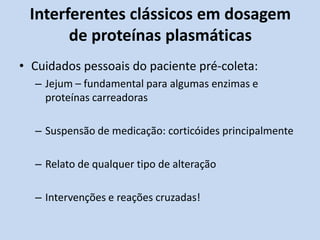 Interferentes clássicos em dosagem
de proteínas plasmáticas
• Cuidados pessoais do paciente pré-coleta:
– Jejum – fundamental para algumas enzimas e
proteínas carreadoras
– Suspensão de medicação: corticóides principalmente
– Relato de qualquer tipo de alteração
– Intervenções e reações cruzadas!
 