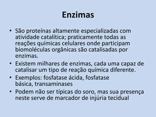 Enzimas
• São proteínas altamente especializadas com
atividade catalítica; praticamente todas as
reações químicas celulares onde participam
biomoléculas orgânicas são catalisadas por
enzimas.
• Existem milhares de enzimas, cada uma capaz de
catalisar um tipo de reação química diferente.
• Exemplos: fosfatase ácida, fosfatase
básica, transaminases
• Podem não ser típicas do soro, mas sua presença
neste serve de marcador de injúria tecidual
 