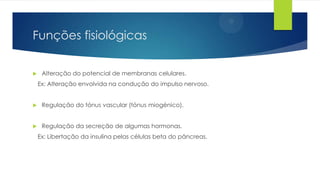 Funções fisiológicas


Alteração do potencial de membranas celulares.
Ex: Alteração envolvida na condução do impulso nervoso.



Regulação do tónus vascular (tónus miogénico).



Regulação da secreção de algumas hormonas.
Ex: Libertação da insulina pelas células beta do pâncreas.

 