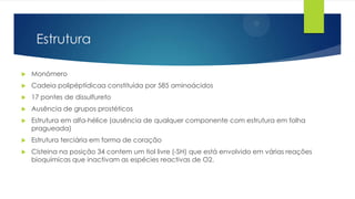 Estrutura


Monómero



Cadeia polipéptídicaa constituída por 585 aminoácidos



17 pontes de dissulfureto



Ausência de grupos prostéticos



Estrutura em alfa-hélice (ausência de qualquer componente com estrutura em folha
pragueada)



Estrutura terciária em forma de coração



Císteina na posição 34 contem um tiol livre (-SH) que está envolvido em várias reações
bioquímicas que inactivam as espécies reactivas de O2.

 
