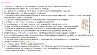 Según prueba…
 La estructura cuaternaria se caracteriza por la unión de dos o más cadenas de aminoácidos.
 Un aminoácido se caracteriza por ser una molécula simple (+)
 Las proteínas son importantes debido a que cumplen muchas funciones en los seres vivos
 Ejemplos de proteínas son la hemoglobina y el colágeno.
 La inmunoglobina cumple la función defensiva, al ser un reconocedor de organismos y moléculas extrañas, lográndose
unir a ellas para facilitar su destrucción
 Los péptidos y proteínas se diferencian en el número de aminoácidos que los compone.
 La proteína que tiene más de una cadena polipeptica es cuaternaria.
 Los aminoácidos en su estructura presenta cuatro grupos unidos a un carbono central.
 El enlace que une a un aminoácido con otro se establece entre un grupo amino y un grupo carboxilo.
 Las proteínas al plegarse una cadena de aminoácidos, se establecen enlaces entre los aminoácidos.
 La estructura primaria es importante debido a que determina los otros niveles estructurales.
 El triptófano es un aminoácido esencial, lo que significa que el organismo es incapaz de sintetizarlo.
 En los aminoácidos se presenta un carbono central, las propiedades químicas de éste son dadas por el grupo R, se unen y
forman cadenas de un número variable de aá.
 Las proteínas deben tener estructura primaria. La información para la síntesis de esta la guarda el adn.
 Estructura primaria
 Los aminoácidos presentan tres grupos que son iguales.
 La reversibilidad del proceso de desnaturalización hace referencia a que la proteína recupera su disposición espacial.
 La importancia de que una proteína se desnaturalice radica en que pierde su función biológica.
 El calor es el factor que causa la desnaturalización.
Estructurasecundaria
 