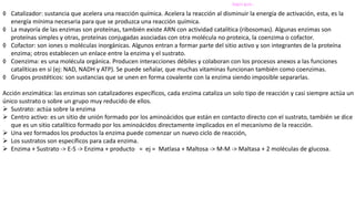 Según guía..
◊ Catalizador: sustancia que acelera una reacción química. Acelera la reacción al disminuir la energía de activación, esta, es la
energía mínima necesaria para que se produzca una reacción química.
◊ La mayoría de las enzimas son proteínas, también existe ARN con actividad catalítica (ribosomas). Algunas enzimas son
proteínas simples y otras, proteínas conjugadas asociadas con otra molécula no proteica, la coenzima o cofactor.
◊ Cofactor: son iones o moléculas inorgánicas. Algunos entran a formar parte del sitio activo y son integrantes de la proteína
enzima; otros establecen un enlace entre la enzima y el sustrato.
◊ Coenzima: es una molécula orgánica. Producen interacciones débiles y colaboran con los procesos anexos a las funciones
catalíticas en sí (ej: NAD, NADH y ATP). Se puede señalar, que muchas vitaminas funcionan también como coenzimas.
◊ Grupos prostéticos: son sustancias que se unen en forma covalente con la enzima siendo imposible separarlas.
Acción enzimática: las enzimas son catalizadores específicos, cada enzima cataliza un solo tipo de reacción y casi siempre actúa un
único sustrato o sobre un grupo muy reducido de ellos.
 Sustrato: actúa sobre la enzima
 Centro activo: es un sitio de unión formado por los aminoácidos que están en contacto directo con el sustrato, también se dice
que es un sitio catalítico formado por los aminoácidos directamente implicados en el mecanismo de la reacción.
 Una vez formados los productos la enzima puede comenzar un nuevo ciclo de reacción,
 Los sustratos son específicos para cada enzima.
 Enzima + Sustrato -> E-S -> Enzima + producto = ej = Matlasa + Maltosa -> M-M -> Maltasa + 2 moléculas de glucosa.
 