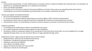 Enzima:
• Actúa en baja concentración, no sufre modificaciones, se recupera intacta, no afecta el equilibrio de la reacción pero si su velocidad, son
especificas, su actividad está regulada, en su mayoría es una proteína.
• Tiene una elevada especifidad.
• El sustrato se une a la enzima a través de interacciones débiles en el centro activo, este es una pequeña porción de la enzima,
constituida por una serie de aminoácidos que interaccionan con el sustrato –mecanismo de acción-
Factores que regulan la actividad enzimática:
• pH: las enzimas presentan un pH óptimo
• T°: se tiene una temperatura óptima, bajas provoca una enzima rígida y +50°C la enzima se desnaturaliza.
• Concentración enzima: hay una relación lineal entre la velocidad de la reacción y la concentración de la enzima.
• Concentración sustrato: si la velocidad de la reacción aumenta es porque se aumentó l concentración del sustrato.
Inhibición enzimática:
• Los inhibidores son moléculas que reducen la actividad de una enzima.
• Es un medio importante cuando se quiere regulas las rutas metabólicas.
• Se produce cuando un compuesto compite con el sustrato por el sitio activo de la enzima libre, se une al complejo ES en un lugar
separado del lugar activo, o se una a la enzima libre en un lugar separado del lugar activo.
Clasificación enzimas: según el tipo de reacción que la enzima cataliza.
• Oxidoreductasas: reacciones de transferencia electrónica
• Transferasas: transferencia de grupos funcionales.
• Hidrolasas: reacciones de hidrólisis.
• Lisas: adición a los dobles enlaces.
• Ligasas: formación de enlaces con rotura de ATP.
• Isomerasas: reacción de isomerización.
 