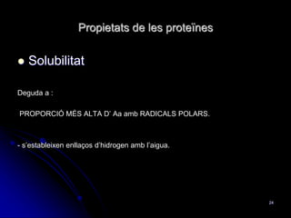 Propietats de les proteïnes
 Solubilitat
Deguda a :
PROPORCIÓ MÉS ALTA D’ Aa amb RADICALS POLARS.
- s’estableixen enllaços d’hidrogen amb l’aigua.
24
 
