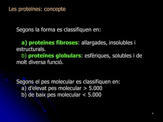 4
Les proteïnes: concepte
Segons la forma es classifiquen en:
a) proteïnes fibroses: allargades, insolubles i
estructurals.
b) proteïnes globulars: esfèriques, solubles i de
molt diversa funció.
Segons el pes molecular es classifiquen en:
a) d’elevat pes molecular > 5.000
b) de baix pes molecular < 5.000
 