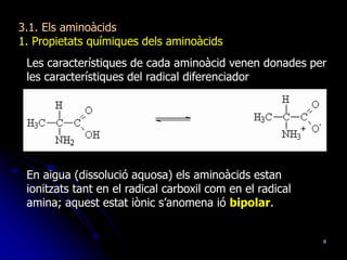 6
3.1. Els aminoàcids
1. Propietats químiques dels aminoàcids
Les característiques de cada aminoàcid venen donades per
les característiques del radical diferenciador
En aigua (dissolució aquosa) els aminoàcids estan
ionitzats tant en el radical carboxil com en el radical
amina; aquest estat iònic s’anomena ió bipolar.
 