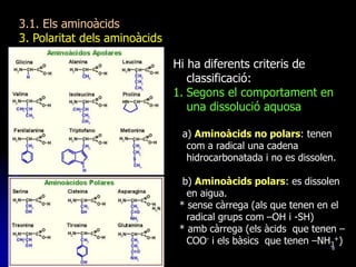 8
3.1. Els aminoàcids
3. Polaritat dels aminoàcids
Hi ha diferents criteris de
classificació:
1. Segons el comportament en
una dissolució aquosa
a) Aminoàcids no polars: tenen
com a radical una cadena
hidrocarbonatada i no es dissolen.
b) Aminoàcids polars: es dissolen
en aigua.
* sense càrrega (als que tenen en el
radical grups com –OH i -SH)
* amb càrrega (els àcids que tenen –
COO- i els bàsics que tenen –NH3
+)
 