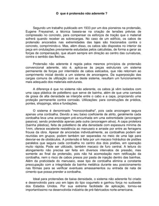 O que é protensão não aderente ?
Segundo um trabalho publicado em 1933 por um dos pioneiros na protensão,
Eugene Freyssinet, a técnica baseia-se na criação de tensões prévias de
compressão no concreto, para compensar os esforços de tração que o material
sofrerá quando receber as sobrecargas. No caso de um edifício, os cabos de
protensão ancorados nas extremidades das lajes são tracionados contra o
concreto, comprimindo-o. Mas, além disso, os cabos são dispostos no interior da
peça em ondulações previamente estudadas pelos calculistas, de forma a gerar as
forças de compensação, que atuam sempre em direção ao centro das curvaturas,
contra o sentido das flechas.
Protensão não aderente é regida pelos mesmos princípios da protensão
convencional aderente, isto é, aplica-se às peças estruturais um sistema
permanente de forças por intermédio de cabos esticados, que não retornam ao
comprimento inicial devido a um sistema de ancoragens. Da superposição das
cargas comuns de utilização com as deste sistema, resultam um funcionamento
mais adequado dos materiais estruturais.
A diferença é que no sistema não aderente, os cabos já vêm isolados com
uma capa plástica de polietileno que serve de bainha, além de que uma camada
de graxa de alta densidade se interpõe entre o cabo e a capa, propiciando uma
proteção permanente contra corrosão. Utilizações: para construções de prédios,
pontes, shoppings, silos e fundações.
O sistema é denominado "monocordoalha", pois cada ancoragem segura
apenas uma cordoalha. Devido a seu baixo coeficiente de atrito, geralmente cada
cordoalha leva uma ancoragem pré-encunhada em uma extremidade (ancoragem
passiva), sendo protendida apenas pela outra (ancoragem ativa). A capa protetora
(bainha plástica), feita de polietileno de alta densidade com espessura mínima de
1mm, oferece excelente resistência ao manuseio e arraste por entre as ferragens
frouxa da obra. Apesar de ancoradas individualmente, as cordoalhas podem ser
reunidas em grupos; podem também ser separadas no meio de uma laje para
desviar-se de obstáculos. A protensão é feita por um macaco hidráulico de pistões
paralelos que segura cada cordoalha no centro dos dois pistões, em operação
muito rápida. Pode ser utilizado, também macaco de furo central. A leitura do
alongamento não precisa ser feita em diversos intervalos de pressão, mas
somente ao final da protensão, pois não há acomodação nem retificação da
cordoalha, nem o risco de cabos presos por pasta de injeção dentro das bainhas.
Além da praticidade do manuseio, esse tipo de cordoalha elimina a constante
preocupação com a integridade da bainha metálica durante seu posicionamento
nas fôrmas para se verificar eventuais amassamentos ou entrada de nata de
cimento que possa prender a cordoalha.
Ideal para protensões de baixa densidade, o sistema não aderente foi criado
e desenvolvido para uso em lajes do tipo cogumelo e ganhou força no sudoeste
dos Estados Unidos. Por sua extrema facilidade de aplicação, tornou-se
importantíssimo na desenvolvida indústria de pré-fabricados norte-americana.
 