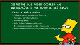 DESFEITOS QUE PODEM OCORRER NAS
INSTALAÇÕES E NOS MOTORES ELÉTRICOS


Causas de defeitos térmicos
–
–
–
–
–
–

Sobrecarga mecânica no eixo do motor;
Tempo de partida muito alto;
Rotor bloqueado;
Falta de fase (sobrecarga bipolar);
Desvios excessivos de tensão e frequência;
Enrolamento desequilibrado (corrente de circulação), etc.

 