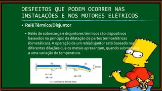 DESFEITOS QUE PODEM OCORRER NAS
INSTALAÇÕES E NOS MOTORES ELÉTRICOS


Relé Térmico/Disjuntor


Relés de sobrecarga e disjuntores térmicos são dispositivos
baseados no principio da dilatação de partes termoelétricas
(bimetálicos). A operação de um relé/disjuntor está baseado nas
diferentes dilações que os metais apresentam, quando submetidos
a uma variação de temperatura.

 