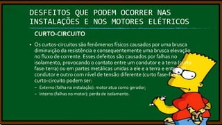 DESFEITOS QUE PODEM OCORRER NAS
INSTALAÇÕES E NOS MOTORES ELÉTRICOS
CURTO-CIRCUITO


Os curtos-circuitos são fenômenos físicos causados por uma brusca
diminuição da resistência e consequentemente uma brusca elevação
no fluxo de corrente. Esses defeitos são causados por falhas no
isolamento, provocando o contato entre um condutor e a terra (curto
fase-terra) ou em partes metálicas unidas a ele e a terra e entre um
condutor e outro com nível de tensão diferente (curto fase-fase). Os
curto-circuito podem ser:
– Externo (falha na instalação): motor atua como gerador;
– Interno (falhas no motor): perda de isolamento.

 