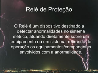 Relé de Proteção O Relé é um dispositivo destinado a detectar anormalidades no sistema elétrico, atuando diretamente sobre um equipamento ou um sistema, retirando de operação os equipamentos/componentes envolvidos com a anormalidade. 