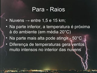 Para - Raios Nuvens  ->  entre 1,5 e 15 km; Na parte inferior, a temperatura é próxima à do ambiente (em média 20°C)  Na parte mais alta pode atingir - 50°C  Diferença de temperaturas gera ventos muito intensos no interior das nuvens  