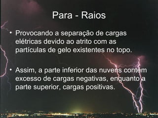 Para - Raios Provocando a separação de cargas elétricas devido ao atrito com as partículas de gelo existentes no topo.  Assim, a parte inferior das nuvens contém excesso de cargas negativas, enquanto a parte superior, cargas positivas.   