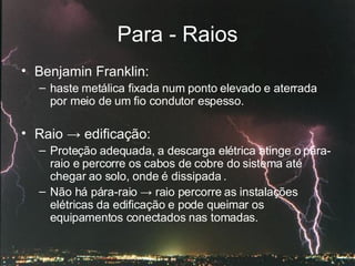 Para - Raios Benjamin Franklin: haste metálica fixada num ponto elevado e aterrada por meio de um fio condutor espesso.  Raio  ->  edificação: Proteção adequada, a descarga elétrica atinge o pára-raio e percorre os cabos de cobre do sistema até chegar ao solo, onde é dissipada . Não há pára-raio  ->  raio percorre as instalações elétricas da edificação e pode queimar os equipamentos conectados nas tomadas. 