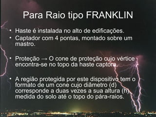 Para Raio tipo FRANKLIN Haste é instalada no alto de edificações. Captador com 4 pontas, montado sobre um mastro.  Proteção  -> O  cone de proteção cujo vértice encontra-se no topo da haste captora. A região protegida por este dispositivo tem o formato de um cone cujo diâmetro (d) corresponde a duas vezes a sua altura (h), medida do solo até o topo do pára-raios. 