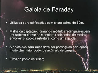 Gaiola de Faraday Utilizada para edificações com altura acima de 60m.  Malha de captação, formando módulos retangulares, em um sistema de vários receptores colocados de modo a envolver o topo da estrutura, como uma gaiola.  A haste dos pára-raios deve ser pontiaguda pois desse modo têm maior poder de acúmulo de cargas. Elevado ponto de fusão;  
