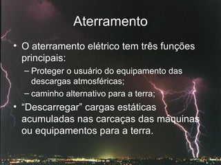 Aterramento O aterramento elétrico tem três funções principais: Proteger o usuário do equipamento das descargas atmosféricas;  caminho alternativo para a terra; “ Descarregar” cargas estáticas acumuladas nas carcaças das máquinas ou equipamentos para a terra. 
